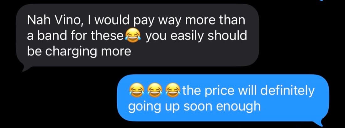Private message: Nah Vino, I would pay way more than a band for these😂 you easily should be charging more